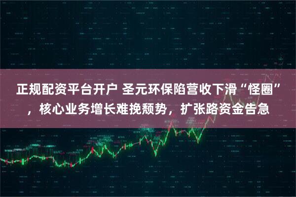 正规配资平台开户 圣元环保陷营收下滑“怪圈”，核心业务增长难挽颓势，扩张路资金告急