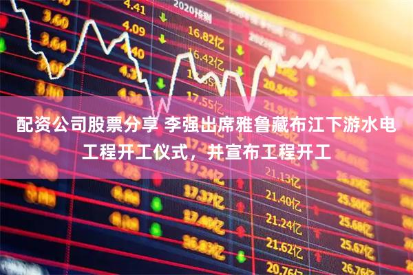 配资公司股票分享 李强出席雅鲁藏布江下游水电工程开工仪式，并宣布工程开工