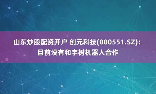 山东炒股配资开户 创元科技(000551.SZ): 目前没有和宇树机器人合作