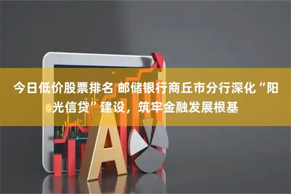 今日低价股票排名 邮储银行商丘市分行深化“阳光信贷”建设，筑牢金融发展根基