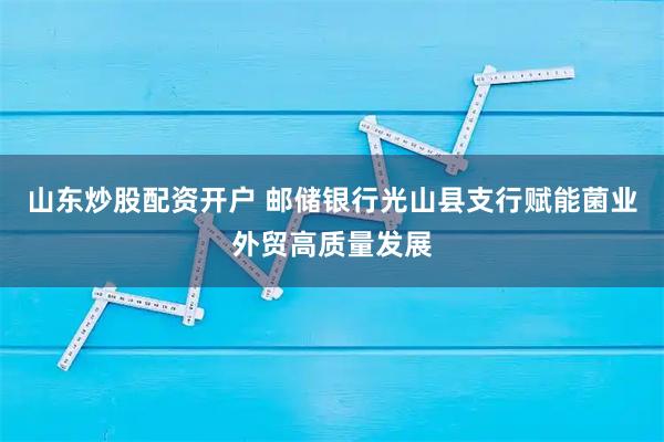 山东炒股配资开户 邮储银行光山县支行赋能菌业外贸高质量发展