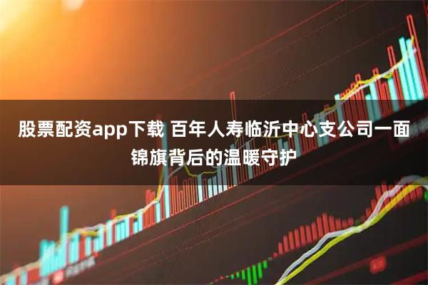 股票配资app下载 百年人寿临沂中心支公司一面锦旗背后的温暖守护
