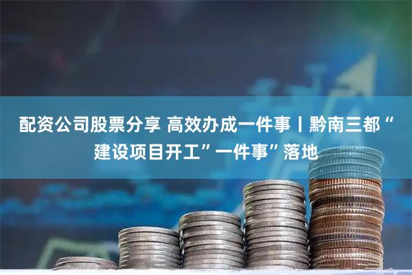 配资公司股票分享 高效办成一件事丨黔南三都“建设项目开工”一件事”落地