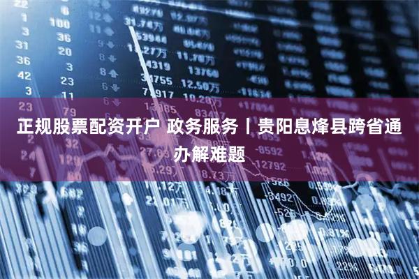 正规股票配资开户 政务服务丨贵阳息烽县跨省通办解难题