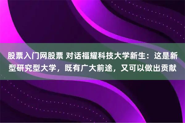 股票入门网股票 对话福耀科技大学新生：这是新型研究型大学，既有广大前途，又可以做出贡献
