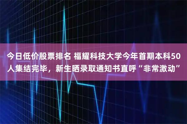 今日低价股票排名 福耀科技大学今年首期本科50人集结完毕，新生晒录取通知书直呼“非常激动”