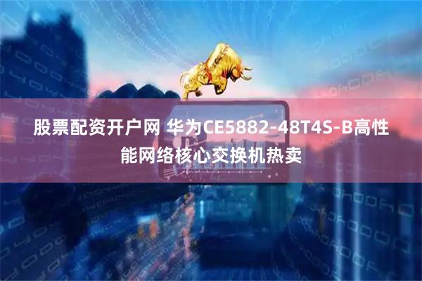 股票配资开户网 华为CE5882-48T4S-B高性能网络核心交换机热卖