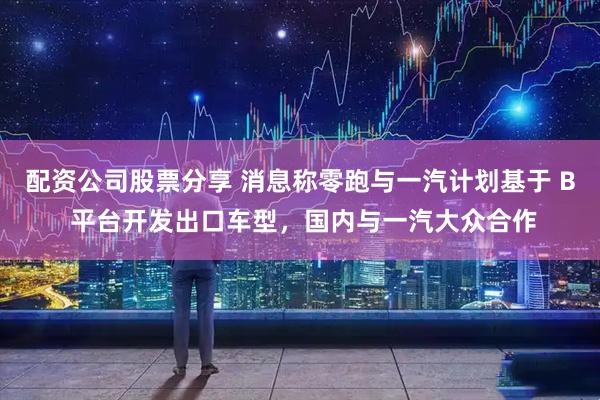 配资公司股票分享 消息称零跑与一汽计划基于 B 平台开发出口车型，国内与一汽大众合作