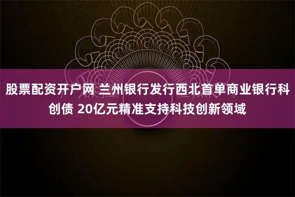 股票配资开户网 兰州银行发行西北首单商业银行科创债 20亿元精准支持科技创新领域