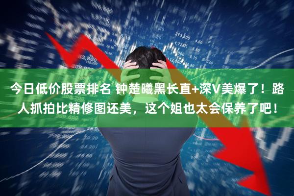 今日低价股票排名 钟楚曦黑长直+深V美爆了！路人抓拍比精修图还美，这个姐也太会保养了吧！