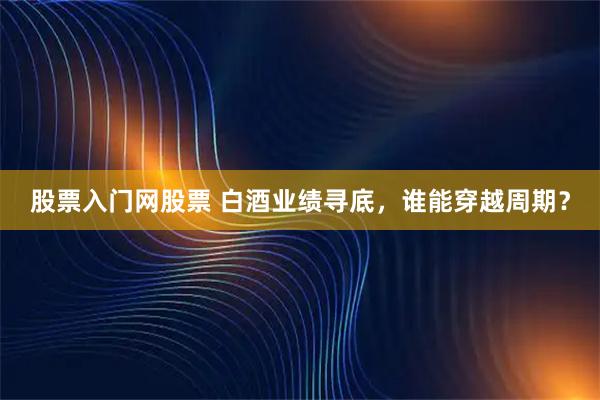 股票入门网股票 白酒业绩寻底，谁能穿越周期？