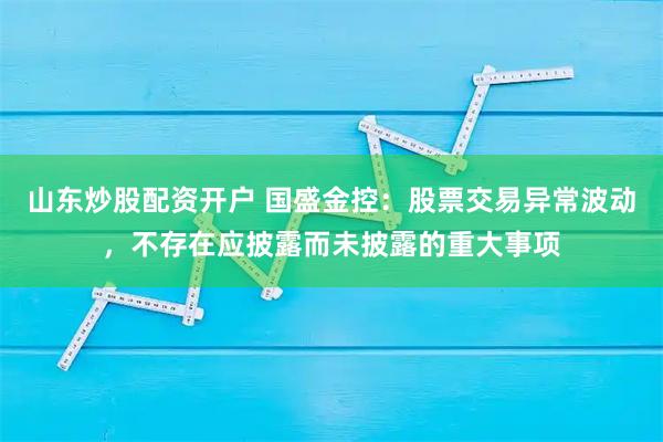 山东炒股配资开户 国盛金控：股票交易异常波动，不存在应披露而未披露的重大事项