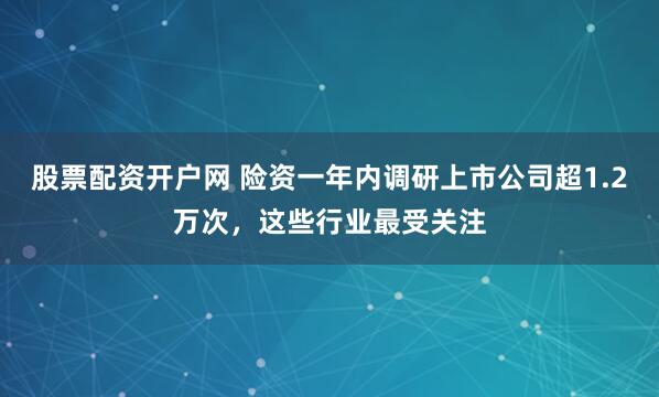 股票配资开户网 险资一年内调研上市公司超1.2万次，这些行业最受关注