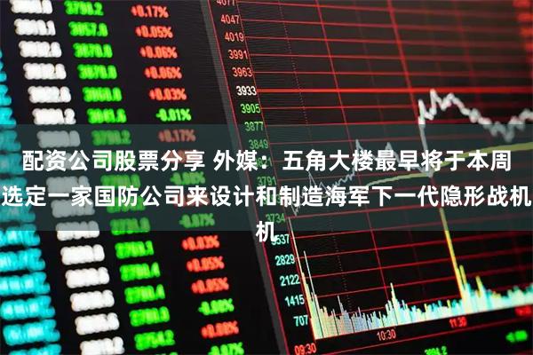 配资公司股票分享 外媒：五角大楼最早将于本周选定一家国防公司来设计和制造海军下一代隐形战机