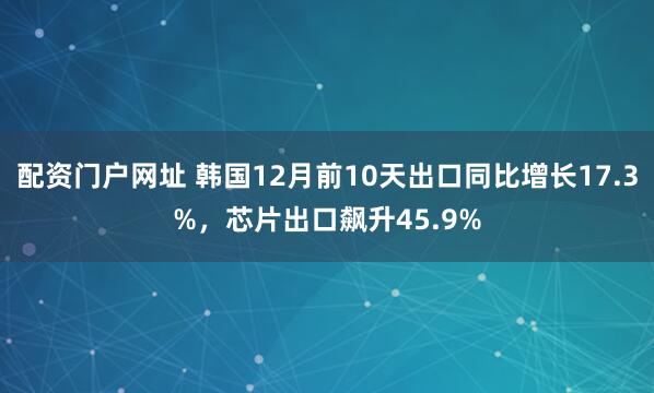 配资门户网址 韩国12月前10天出口同比增长17.3%,芯片出口飙升45.9%