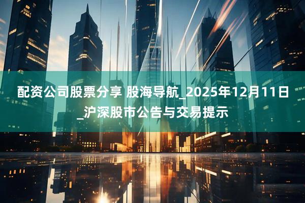 配资公司股票分享 股海导航_2025年12月11日_沪深股市公告与交易提示