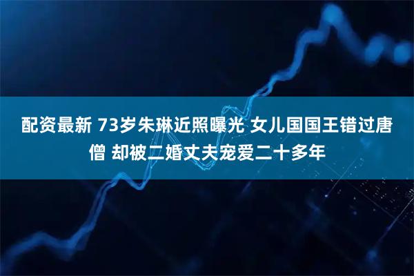 配资最新 73岁朱琳近照曝光 女儿国国王错过唐僧 却被二婚丈夫宠爱二十多年