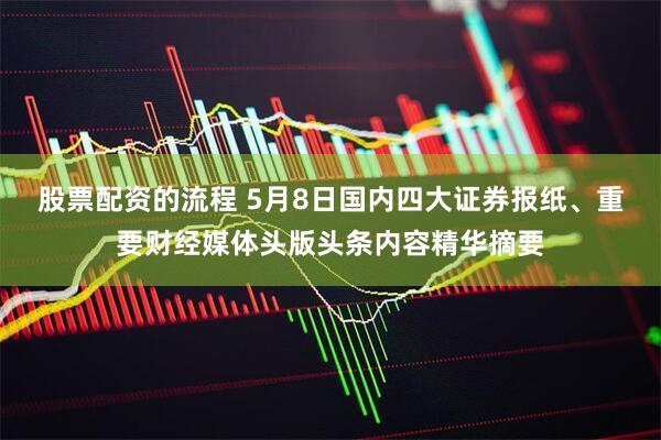 股票配资的流程 5月8日国内四大证券报纸、重要财经媒体头版头条内容精华摘要