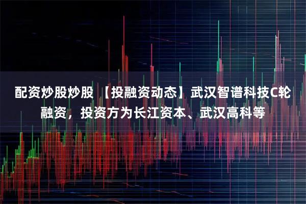 配资炒股炒股 【投融资动态】武汉智谱科技C轮融资，投资方为长江资本、武汉高科等